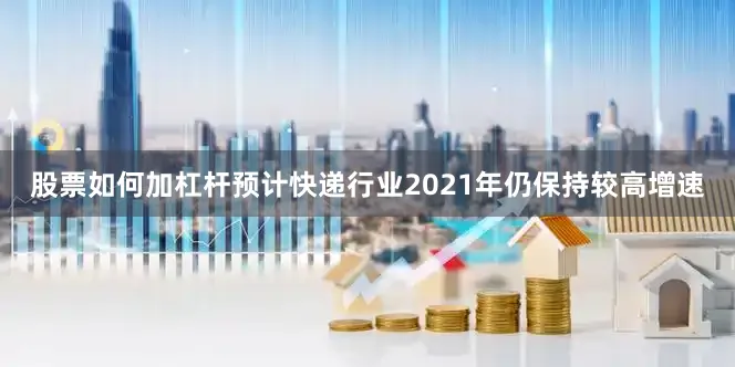 股票如何加杠杆预计快递行业2021年仍保持较高增速