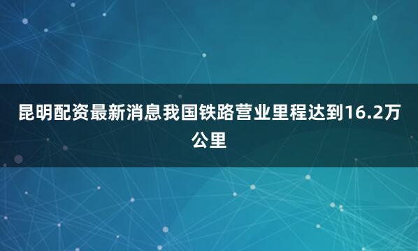 昆明配资最新消息我国铁路营业里程达到16.2万公里