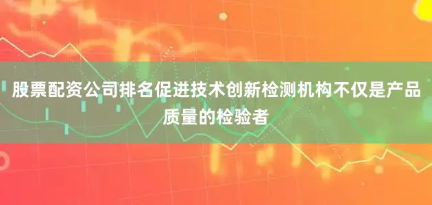 股票配资公司排名促进技术创新检测机构不仅是产品质量的检验者