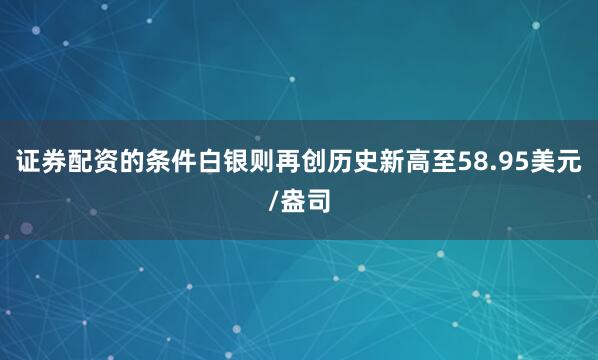 证券配资的条件白银则再创历史新高至58.95美元/盎司