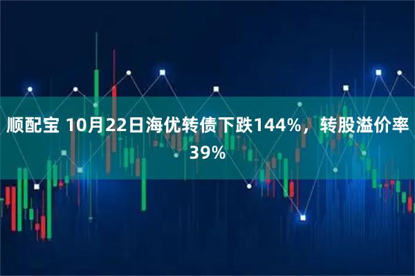 顺配宝 10月22日海优转债下跌144%，转股溢价率39%