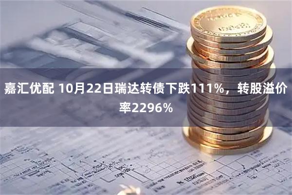 嘉汇优配 10月22日瑞达转债下跌111%，转股溢价率2296%