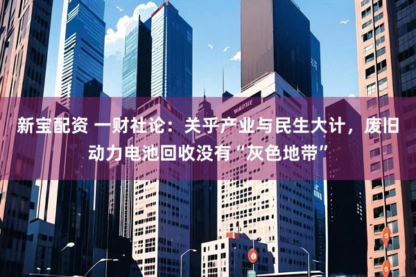 新宝配资 一财社论：关乎产业与民生大计，废旧动力电池回收没有“灰色地带”