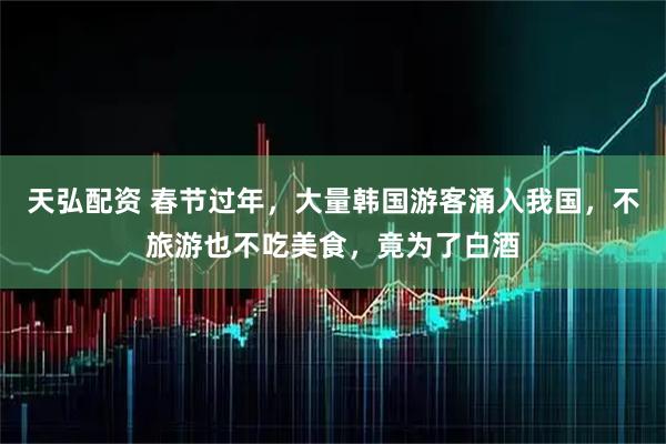 天弘配资 春节过年，大量韩国游客涌入我国，不旅游也不吃美食，竟为了白酒