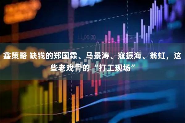 鑫策略 缺钱的郑国霖、马景涛、寇振海、翁虹，这些老戏骨的 “打工现场”