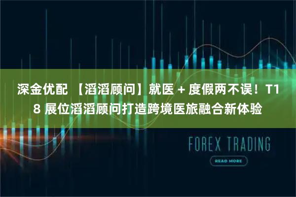 深金优配 【滔滔顾问】就医 + 度假两不误！T18 展位滔滔顾问打造跨境医旅融合新体验