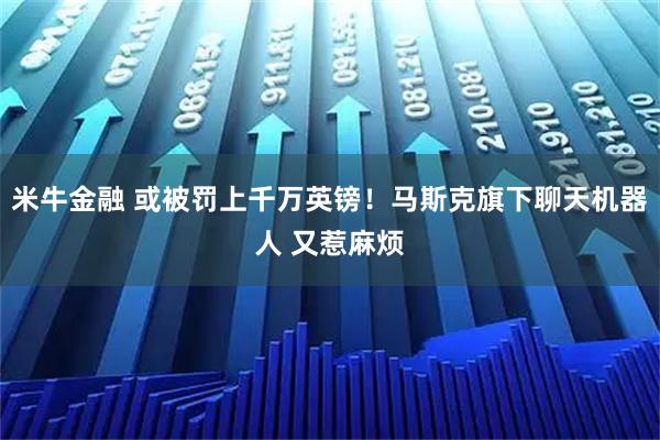 米牛金融 或被罚上千万英镑！马斯克旗下聊天机器人 又惹麻烦