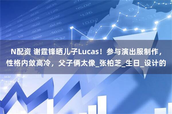 N配资 谢霆锋晒儿子Lucas！参与演出服制作，性格内敛高冷，父子俩太像_张柏芝_生日_设计的