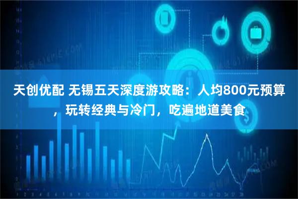 天创优配 无锡五天深度游攻略：人均800元预算，玩转经典与冷门，吃遍地道美食