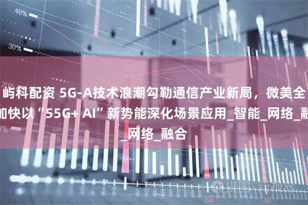 屿科配资 5G-A技术浪潮勾勒通信产业新局，微美全息加快以“55G+ AI”新势能深化场景应用_智能_网络_融合