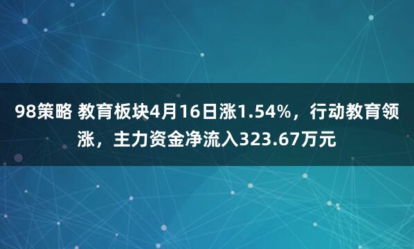 98策略 教育板块4月16日涨1.54%，行动教育领涨，主力资金净流入323.67万元