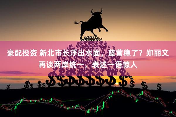 豪配投资 新北市长浮出水面，蓝营稳了？郑丽文再谈两岸统一，表述一语惊人