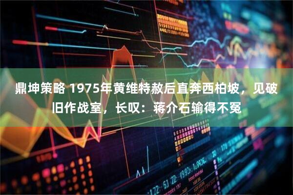 鼎坤策略 1975年黄维特赦后直奔西柏坡，见破旧作战室，长叹：蒋介石输得不冤