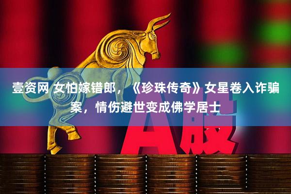 壹资网 女怕嫁错郎，《珍珠传奇》女星卷入诈骗案，情伤避世变成佛学居士