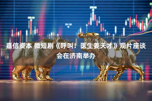 嘉信资本 微短剧《呼叫！医生姜天才》观片座谈会在济南举办